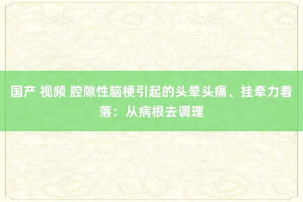 国产 视频 腔隙性脑梗引起的头晕头痛、挂牵力着落：从病根去调理