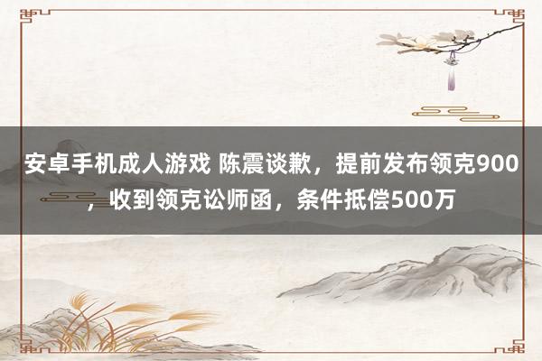 安卓手机成人游戏 陈震谈歉，提前发布领克900，收到领克讼师函，条件抵偿500万