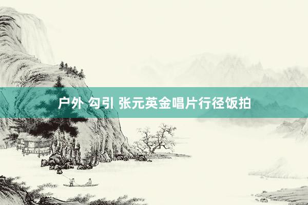 户外 勾引 张元英金唱片行径饭拍