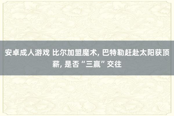 安卓成人游戏 比尔加盟魔术， 巴特勒赶赴太阳获顶薪， 是否“三赢”交往