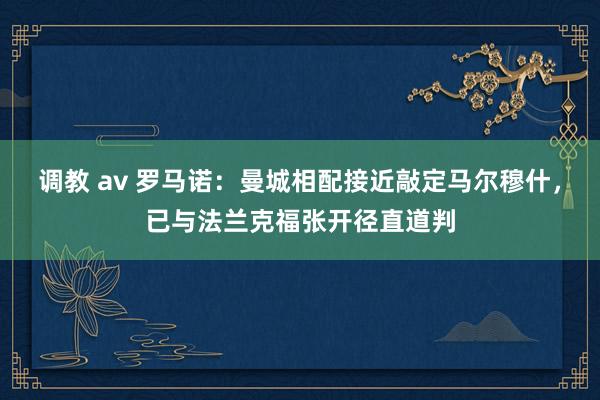 调教 av 罗马诺：曼城相配接近敲定马尔穆什，已与法兰克福张开径直道判