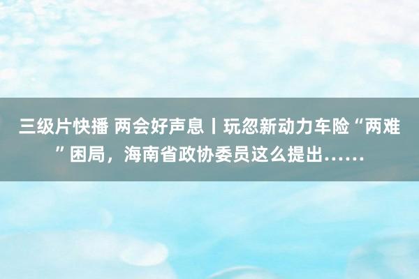 三级片快播 两会好声息丨玩忽新动力车险“两难”困局，海南省政协委员这么提出……