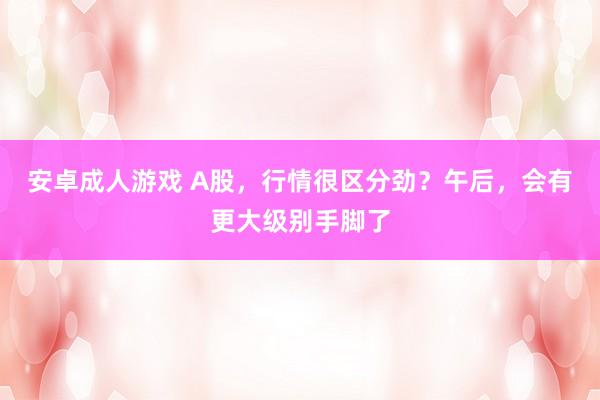 安卓成人游戏 A股，行情很区分劲？午后，会有更大级别手脚了