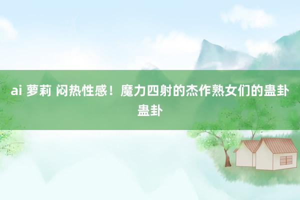 ai 萝莉 闷热性感！魔力四射的杰作熟女们的蛊卦蛊卦