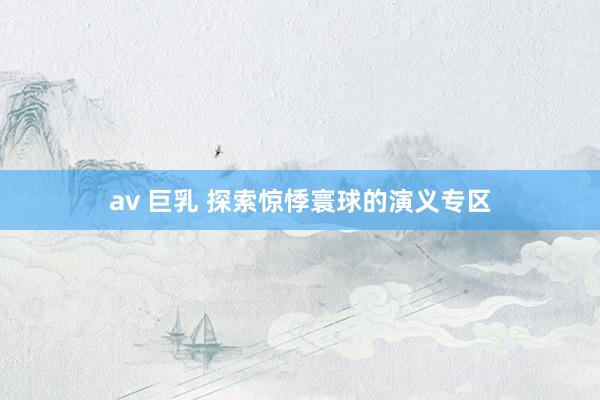 av 巨乳 探索惊悸寰球的演义专区