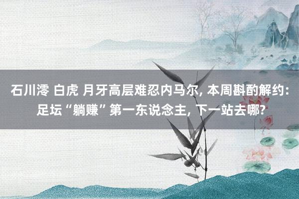 石川澪 白虎 月牙高层难忍内马尔， 本周斟酌解约: 足坛“躺赚”第一东说念主， 下一站去哪?