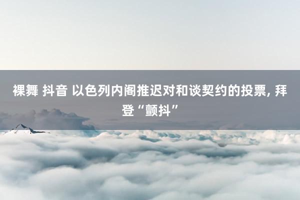 裸舞 抖音 以色列内阁推迟对和谈契约的投票， 拜登“颤抖”
