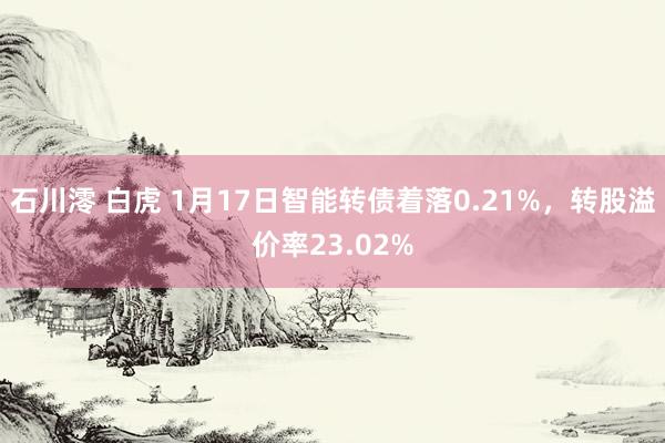 石川澪 白虎 1月17日智能转债着落0.21%，转股溢价率23.02%