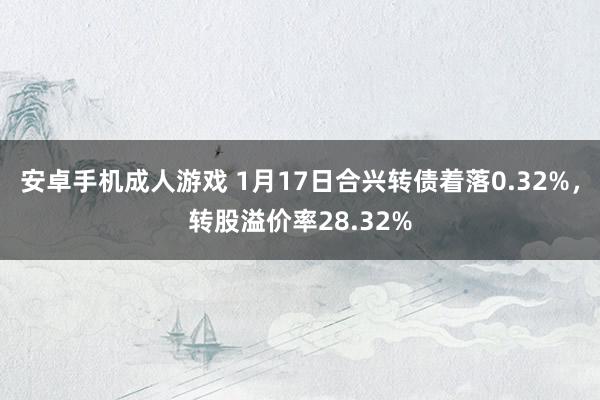安卓手机成人游戏 1月17日合兴转债着落0.32%，转股溢价率28.32%