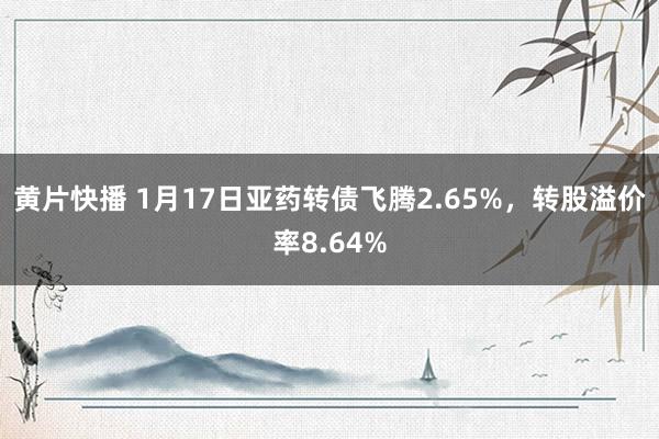 黄片快播 1月17日亚药转债飞腾2.65%,转股溢价率8.64%