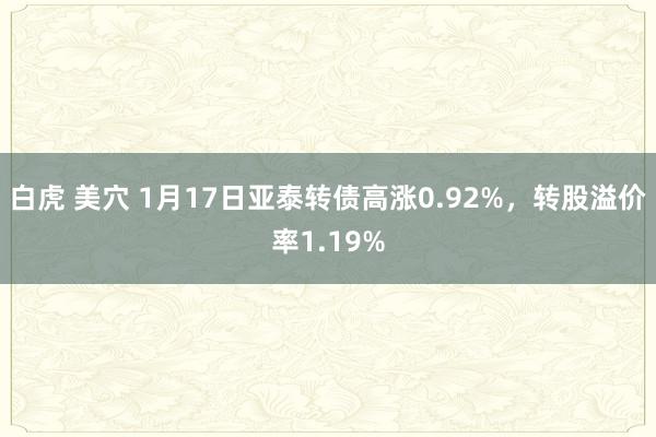 白虎 美穴 1月17日亚泰转债高涨0.92%，转股溢价率1.19%
