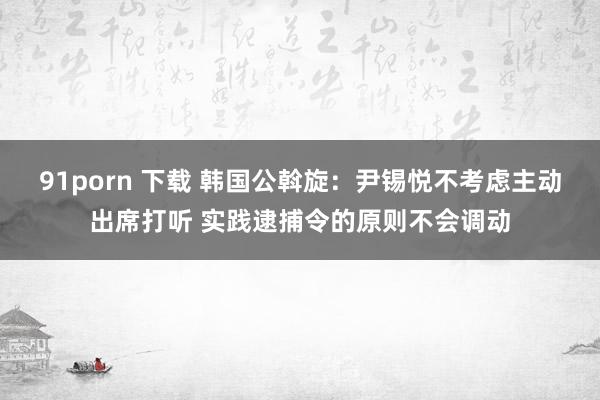 91porn 下载 韩国公斡旋：尹锡悦不考虑主动出席打听 实践逮捕令的原则不会调动