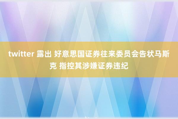 twitter 露出 好意思国证券往来委员会告状马斯克 指控其涉嫌证券违纪