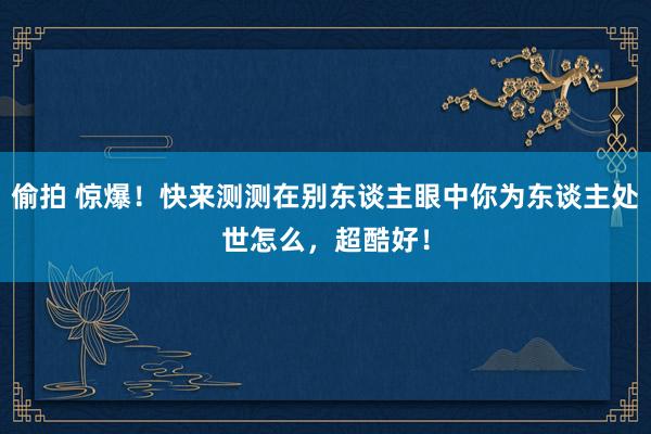 偷拍 惊爆！快来测测在别东谈主眼中你为东谈主处世怎么，超酷好！