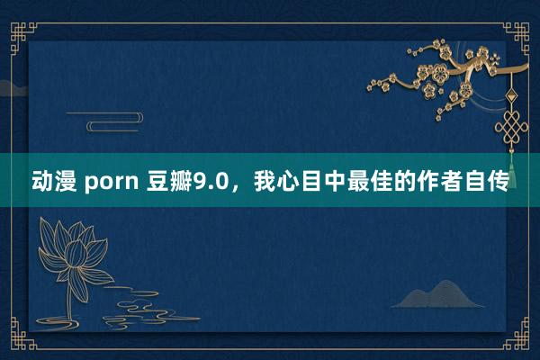 动漫 porn 豆瓣9.0，我心目中最佳的作者自传