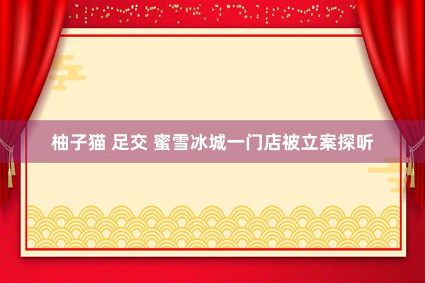 柚子猫 足交 蜜雪冰城一门店被立案探听