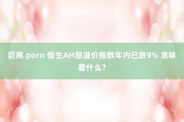 巨屌 porn 恒生AH股溢价指数年内已跌9% 意味着什么？