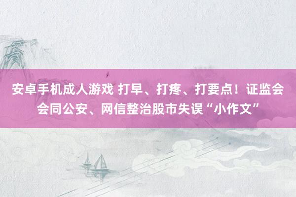 安卓手机成人游戏 打早、打疼、打要点！证监会会同公安、网信整治股市失误“小作文”