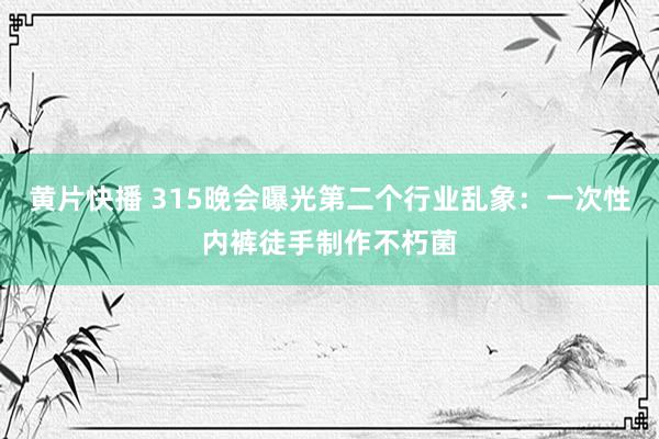 黄片快播 315晚会曝光第二个行业乱象：一次性内裤徒手制作不朽菌