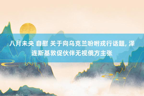 八月未央 自慰 关于向乌克兰吩咐戎行话题， 泽连斯基敦促伙伴无视俄方主张