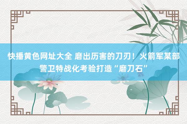 快播黄色网址大全 磨出历害的刀刃！火箭军某部警卫特战化考验打造“磨刀石”