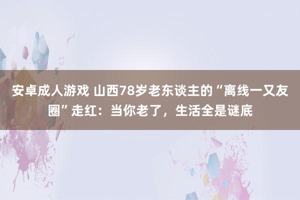 安卓成人游戏 山西78岁老东谈主的“离线一又友圈”走红：当你老了，生活全是谜底