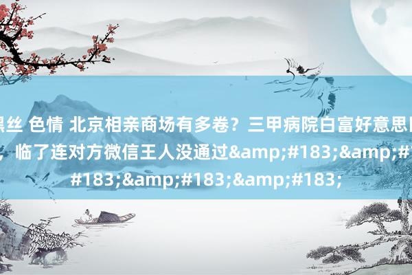 黑丝 色情 北京相亲商场有多卷？三甲病院白富好意思医师，只可找二婚男，临了连对方微信王人没通过&#183;&#183;&#183;