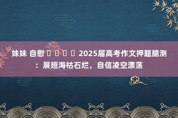 妹妹 自慰 ​​​​2025届高考作文押题臆测：展翅海枯石烂，自信凌空漂荡