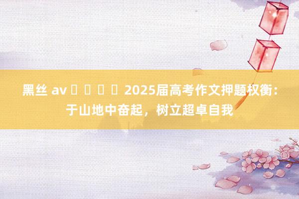 黑丝 av ​​​​2025届高考作文押题权衡：于山地中奋起，树立超卓自我