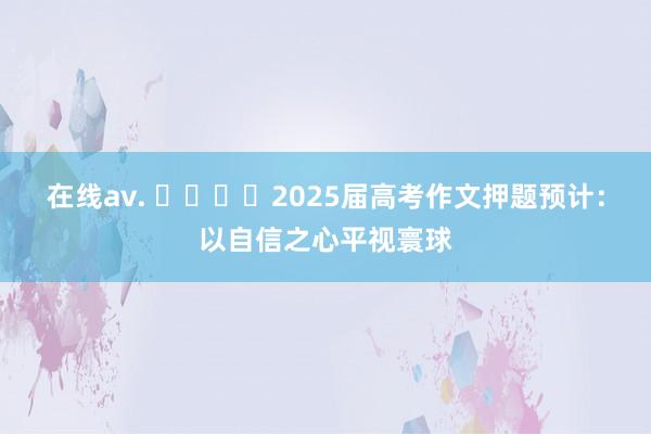 在线av. ​​​​2025届高考作文押题预计：以自信之心平视寰球