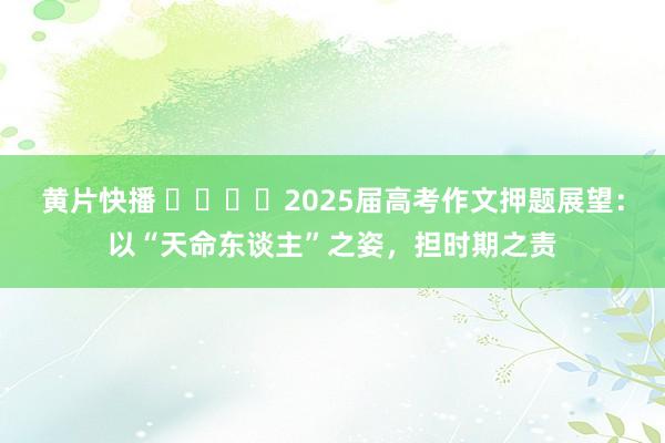 黄片快播 ​​​​2025届高考作文押题展望：以“天命东谈主”之姿，担时期之责