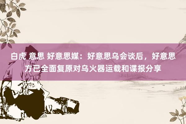 白虎 意思 好意思媒：好意思乌会谈后，好意思方已全面复原对乌火器运载和谍报分享