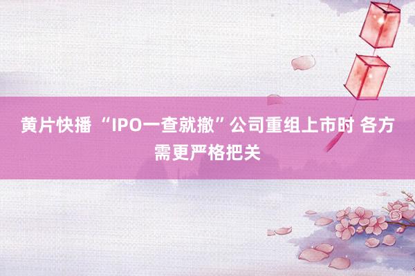 黄片快播 “IPO一查就撤”公司重组上市时 各方需更严格把关