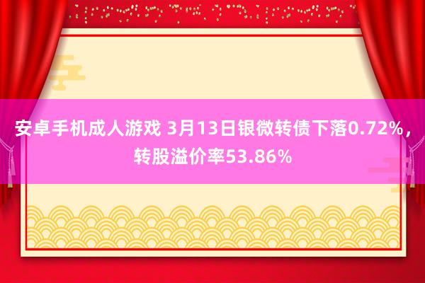 安卓手机成人游戏 3月13日银微转债下落0.72%，转股溢价率53.86%