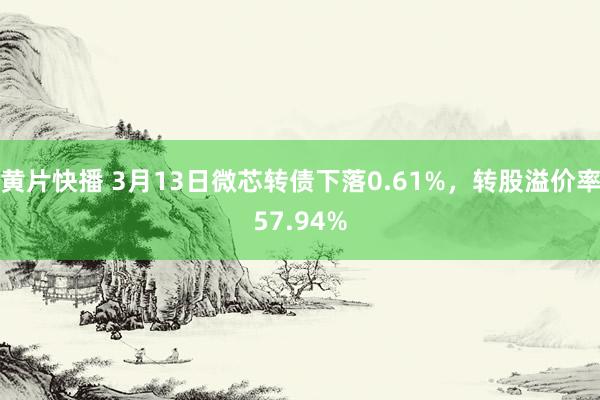 黄片快播 3月13日微芯转债下落0.61%，转股溢价率57.94%