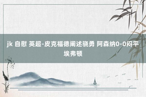jk 自慰 英超-皮克福德阐述骁勇 阿森纳0-0闷平埃弗顿