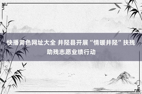 快播黄色网址大全 井陉县开展“情暖井陉”扶残助残志愿业绩行动