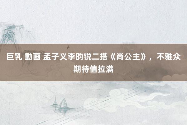 巨乳 動画 孟子义李昀锐二搭《尚公主》，不雅众期待值拉满