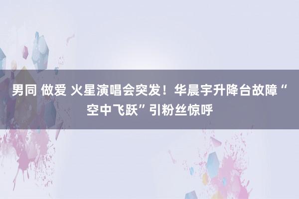 男同 做爱 火星演唱会突发！华晨宇升降台故障“空中飞跃”引粉丝惊呼