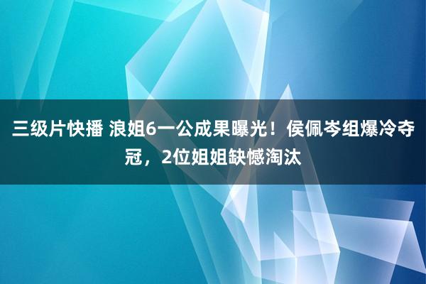 三级片快播 浪姐6一公成果曝光！侯佩岑组爆冷夺冠，2位姐姐缺憾淘汰