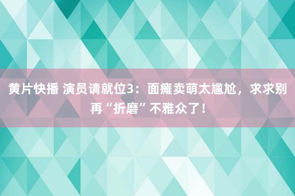 黄片快播 演员请就位3：面瘫卖萌太尴尬，求求别再“折磨”不雅众了！