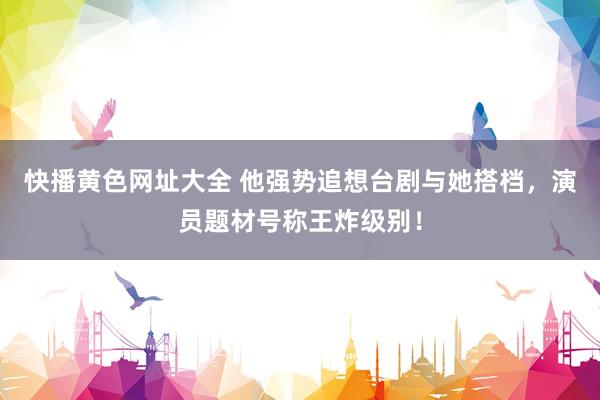 快播黄色网址大全 他强势追想台剧与她搭档，演员题材号称王炸级别！