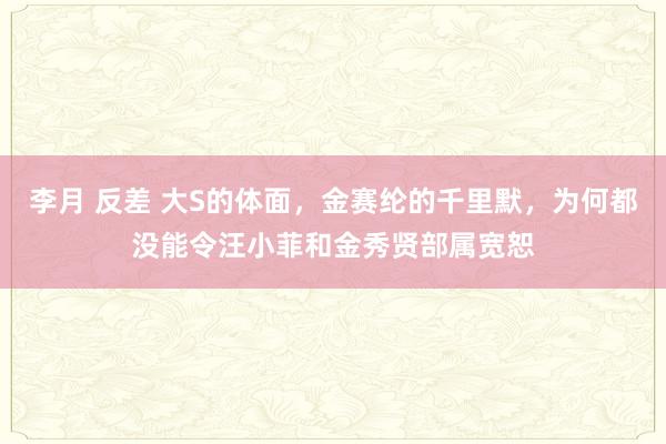 李月 反差 大S的体面，金赛纶的千里默，为何都没能令汪小菲和金秀贤部属宽恕