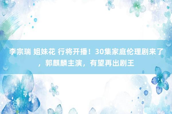 李宗瑞 姐妹花 行将开播！30集家庭伦理剧来了，郭麒麟主演，有望再出剧王