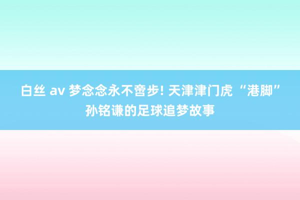白丝 av 梦念念永不啻步! 天津津门虎 “港脚”孙铭谦的足球追梦故事