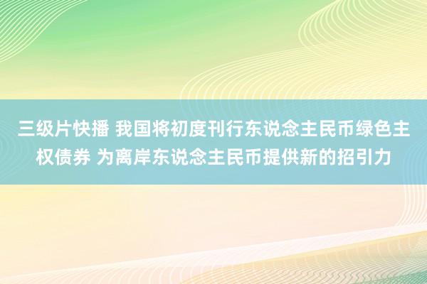 三级片快播 我国将初度刊行东说念主民币绿色主权债券 为离岸东说念主民币提供新的招引力