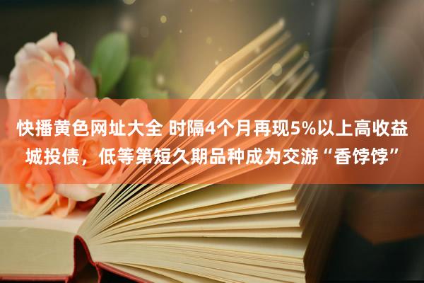 快播黄色网址大全 时隔4个月再现5%以上高收益城投债，低等第短久期品种成为交游“香饽饽”