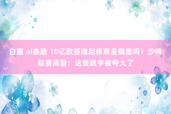白鹿 ai换脸 10亿欧签维尼修斯是确凿吗？沙特联赛高管：这些数字被夸大了
