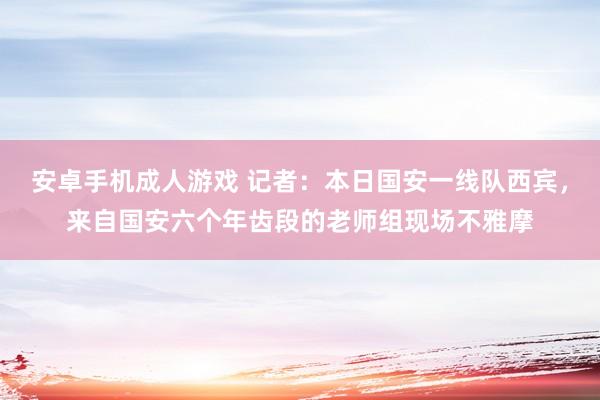 安卓手机成人游戏 记者：本日国安一线队西宾，来自国安六个年齿段的老师组现场不雅摩