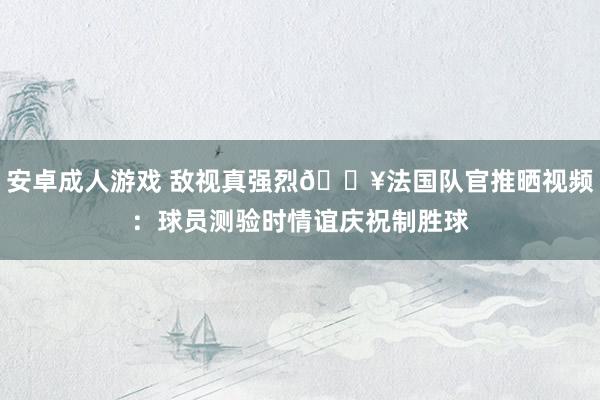安卓成人游戏 敌视真强烈🔥法国队官推晒视频：球员测验时情谊庆祝制胜球